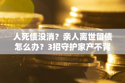 北京人死债没消？亲人离世留债怎么办？3招守护家产不背锅
